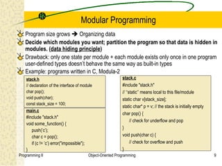 Modular Programming
   Program size grows  Organizing data
   Decide which modules you want; partition the program so that data is hidden in
   modules. (data hiding principle)
   Drawback: only one state per module + each module exists only once in one program
   user-defined types doesn’t behave the same way as built-in types
   Example: programs written in C, Modula-2
    stack.h                                                    stack.c
    // declaration of the interface of module                  #include "stack.h"
    char pop();                                                // ‘‘static’’ means local to this file/module
    void push(char);                                           static char v[stack_size];
    const stack_size = 100;
                                                               static char* p = v; // the stack is initially empty
    main.c
                                                               char pop() {
    #include "stack.h"
                                                                     // check for underflow and pop
    void some_function() {
                                                               }
       push(’c’);
       char c = pop();                                         void push(char c) {
       if (c != ’c’) error("impossible");                            // check for overflow and push
    }                                                          }
Programming II                              Object-Oriented Programming                                              9
 