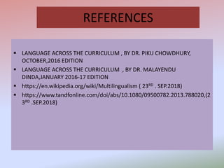 REFERENCES
 LANGUAGE ACROSS THE CURRICULUM , BY DR. PIKU CHOWDHURY,
OCTOBER,2016 EDITION
 LANGUAGE ACROSS THE CURRICULUM , BY DR. MALAYENDU
DINDA,JANUARY 2016-17 EDITION
 https://en.wikipedia.org/wiki/Multilingualism ( 23RD . SEP.2018)
 https://www.tandfonline.com/doi/abs/10.1080/09500782.2013.788020,(2
3RD .SEP.2018)
 