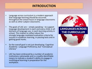 INTRODUCTION
• Language across curriculum is a modern approach
that language learning should be occurred
throughout the school hours in language classrooms
as well as other subject classrooms.
• The goals of LAC are – simply speaking – to support
language development in each and every child, in all
domains of language use, in each learning activity in
school. This implies to reflect about the
strongly language-mediated evaluation criteria for
success in academic learning, in passing tests and in
getting good marks.
• So the overall goal is not just developing Cognitive
Academic Language Proficiency, but “Conceptual
Literacy”
• LAC has been embraced by a number of academic
institutions nationwide and is a readily identifiable
means to indicate a student’s ability to engage in
multilingual learning in preparation for the
workplace.
 