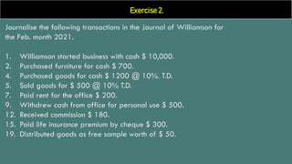 Exercise 2.
Journalise the following transactions in the Journal of Williamson for
the Feb. month 2021.
1. Williamson started business with cash $ 10,000.
2. Purchased furniture for cash $ 700.
4. Purchased goods for cash $ 1200 @ 10%. T.D.
5. Sold goods for $ 500 @ 10% T.D.
7. Paid rent for the office $ 200.
9. Withdrew cash from office for personal use $ 500.
12. Received commission $ 180.
15. Paid life insurance premium by cheque $ 300.
19. Distributed goods as free sample worth of $ 50.
 
