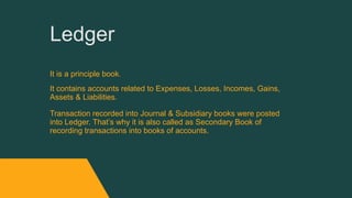 Ledger
It is a principle book.
It contains accounts related to Expenses, Losses, Incomes, Gains,
Assets & Liabilities.
Transaction recorded into Journal & Subsidiary books were posted
into Ledger. That’s why it is also called as Secondary Book of
recording transactions into books of accounts.
 