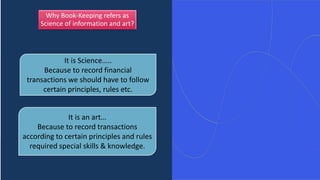 Why Book-Keeping refers as
Science of information and art?
It is Science…..
Because to record financial
transactions we should have to follow
certain principles, rules etc.
It is an art…
Because to record transactions
according to certain principles and rules
required special skills & knowledge.
 