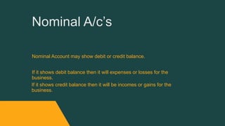 Nominal A/c’s
Nominal Account may show debit or credit balance.
If it shows debit balance then it will expenses or losses for the
business.
If it shows credit balance then it will be incomes or gains for the
business.
 