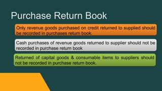 Purchase Return Book
Only revenue goods purchased on credit returned to supplied should
be recorded in purchases return book.
Cash purchases of revenue goods returned to supplier should not be
recorded in purchase return book
Returned of capital goods & consumable items to suppliers should
not be recorded in purchase return book.
 