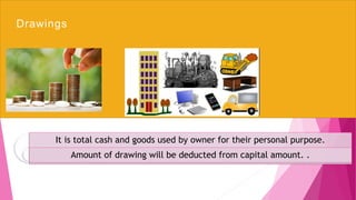 Drawings
It is total cash and goods used by owner for their personal purpose.
Amount of drawing will be deducted from capital amount. .
 