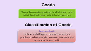 Things, Commodity or articles in which trader deals
with intention to earn profit is known as goods.
Revenue Goods
Includes such things or commodities which is
purchased in business with intention to resale them
into market & earn profit.
 