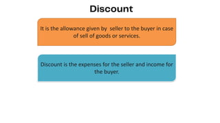 It is the allowance given by seller to the buyer in case
of sell of goods or services.
Discount is the expenses for the seller and income for
the buyer.
 