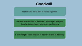 Goodwill is the money value of business reputation.
Due to the name and fame of the business, business gets more profit
than other business houses in the same type of industry
It is an intangible assets, which can be measured in terms of the money.
 