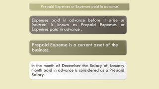 Prepaid Expenses or Expenses paid in advance
Expenses paid in advance before it arise or
incurred is known as Prepaid Expenses or
Expenses paid in advance .
Prepaid Expense is a current asset of the
business.
In the month of December the Salary of January
month paid in advance is considered as a Prepaid
Salary.
 