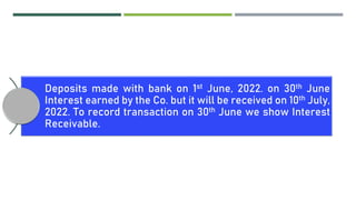 Deposits made with bank on 1st June, 2022. on 30th June
Interest earned by the Co. but it will be received on 10th July,
2022. To record transaction on 30th June we show Interest
Receivable.
 