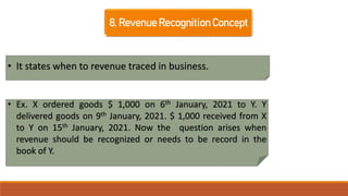 8. Revenue Recognition Concept
• It states when to revenue traced in business.
• Ex. X ordered goods $ 1,000 on 6th January, 2021 to Y. Y
delivered goods on 9th January, 2021. $ 1,000 received from X
to Y on 15th January, 2021. Now the question arises when
revenue should be recognized or needs to be record in the
book of Y.
 
