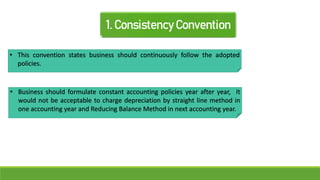 1. Consistency Convention
• This convention states business should continuously follow the adopted
policies.
• Business should formulate constant accounting policies year after year, It
would not be acceptable to charge depreciation by straight line method in
one accounting year and Reducing Balance Method in next accounting year.
 