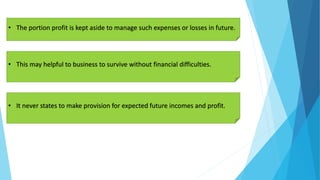 • The portion profit is kept aside to manage such expenses or losses in future.
• This may helpful to business to survive without financial difficulties.
• It never states to make provision for expected future incomes and profit.
 
