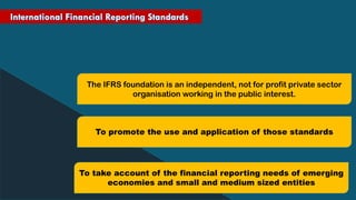 The IFRS foundation is an independent, not for profit private sector
organisation working in the public interest.
To promote the use and application of those standards
To take account of the financial reporting needs of emerging
economies and small and medium sized entities
 