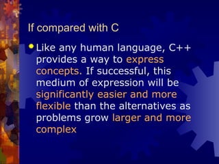 If compared with C
 Like any human language, C++
provides a way to express
concepts. If successful, this
medium of expression will be
significantly easier and more
flexible than the alternatives as
problems grow larger and more
complex
 