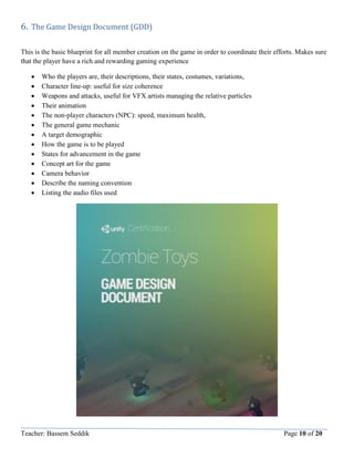 Teacher: Bassem Seddik Page 10 of 20
6. The Game Design Document (GDD)
This is the basic blueprint for all member creation on the game in order to coordinate their efforts. Makes sure
that the player have a rich and rewarding gaming experience
 Who the players are, their descriptions, their states, costumes, variations,
 Character line-up: useful for size coherence
 Weapons and attacks, useful for VFX artists managing the relative particles
 Their animation
 The non-player characters (NPC): speed, maximum health,
 The general game mechanic
 A target demographic
 How the game is to be played
 States for advancement in the game
 Concept art for the game
 Camera behavior
 Describe the naming convention
 Listing the audio files used
 