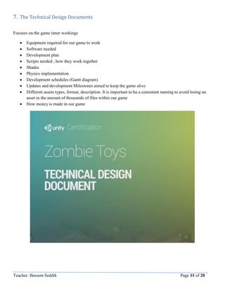 Teacher: Bassem Seddik Page 11 of 20
7. The Technical Design Documents
Focuses on the game inner workings
 Equipment required for our game to work
 Software needed
 Development plan
 Scripts needed , how they work together
 Shades
 Physics implementation
 Development schedules (Gantt diagram)
 Updates and development Milestones aimed to keep the game alive
 Different assets types, format, description. It is important to ha a consistent naming to avoid losing an
asset in the amount of thousands of files within our game
 How money is made in our game
 