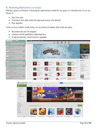 Teacher: Bassem Seddik Page 12 of 20
8. Marketing Method for our Games
Making a game is a business. Choosing the right business model for our game is a vital decision. So we can
choose to:
 Buy from start
 Freemium, then adds within the app need money to be deleted
 Buy upgrades
At the services window inside Unity, we can choose to display adds inside our game
 Rewarded ads can’t be skipped
 Analytics let the publishers understand how
 In app purchasing: customizations, upgrades
 
