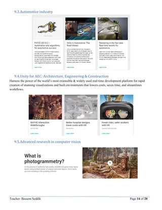 Teacher: Bassem Seddik Page 14 of 20
9.3.Automotive industry
9.4.Unity for AEC: Architecture, Engineering & Construction
Harness the power of the world’s most extensible & widely used real-time development platform for rapid
creation of stunning visualizations and built environments that lowers costs, saves time, and streamlines
workflows.
9.5.Advanced research in computer vision
 
