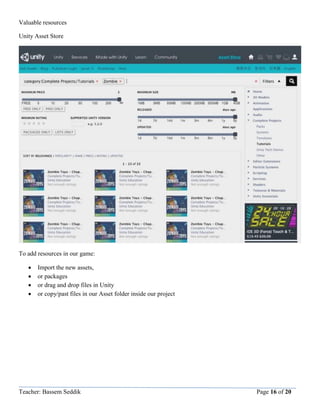 Teacher: Bassem Seddik Page 16 of 20
Valuable resources
Unity Asset Store
To add resources in our game:
 Import the new assets,
 or packages
 or drag and drop files in Unity
 or copy/past files in our Asset folder inside our project
 
