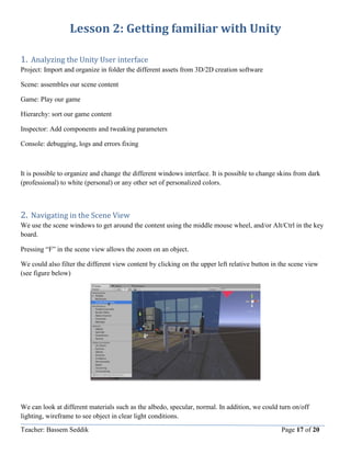 Teacher: Bassem Seddik Page 17 of 20
Lesson 2: Getting familiar with Unity
1. Analyzing the Unity User interface
Project: Import and organize in folder the different assets from 3D/2D creation software
Scene: assembles our scene content
Game: Play our game
Hierarchy: sort our game content
Inspector: Add components and tweaking parameters
Console: debugging, logs and errors fixing
It is possible to organize and change the different windows interface. It is possible to change skins from dark
(professional) to white (personal) or any other set of personalized colors.
2. Navigating in the Scene View
We use the scene windows to get around the content using the middle mouse wheel, and/or Alt/Ctrl in the key
board.
Pressing “F” in the scene view allows the zoom on an object.
We could also filter the different view content by clicking on the upper left relative button in the scene view
(see figure below)
We can look at different materials such as the albedo, specular, normal. In addition, we could turn on/off
lighting, wireframe to see object in clear light conditions.
 