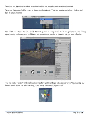 Teacher: Bassem Seddik Page 18 of 20
We could use 2D mode to work on orthographic views and assemble objects or menus content.
We could also turn on/off fog, flares or the surrounding skybox. There are options that enhance the look and
feel of our environment
We could also choose to turn on/off different gizmos or components based our preferences and testing
requirements. For instance, we could deactivate animations or physics to check for a given game behavior.
The axis on the viewport top left allows to switch between the different orthographic views. We coukd tap and
hold it to turn around our scene, or simply click on the wanted viewing direction.
 