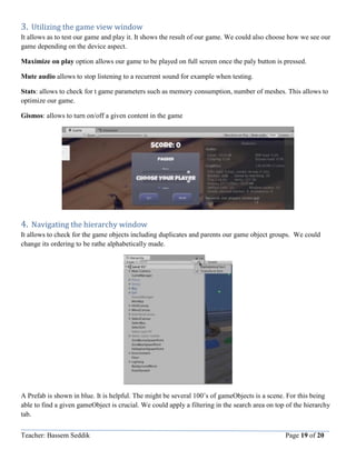 Teacher: Bassem Seddik Page 19 of 20
3. Utilizing the game view window
It allows as to test our game and play it. It shows the result of our game. We could also choose how we see our
game depending on the device aspect.
Maximize on play option allows our game to be played on full screen once the paly button is pressed.
Mute audio allows to stop listening to a recurrent sound for example when testing.
Stats: allows to check for t game parameters such as memory consumption, number of meshes. This allows to
optimize our game.
Gismos: allows to turn on/off a given content in the game
4. Navigating the hierarchy window
It allows to check for the game objects including duplicates and parents our game object groups. We could
change its ordering to be rathe alphabetically made.
A Prefab is shown in blue. It is helpful. The might be several 100’s of gameObjects is a scene. For this being
able to find a given gameObject is crucial. We could apply a filtering in the search area on top of the hierarchy
tab.
 