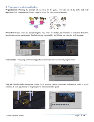 Teacher: Bassem Seddik Page 2 of 20
3. Video game production Pipeline
Preproduction: Defining the concept art and story for the game. They are part of the GDD and TDD
documents. It is important that they are prepared before the game creation is started
Production: Create assets and implement game play, create 3D models, environments or animation characters,
bringing them to the game engine then bringing the game to life. It will build our game for its first release.
Maintenance: Fixing bugs and releasing patches in an incremental functionality improvement
Upgrade: building and releasing new content, level, seasonal content, characters, environment, power or prices
available. It is an opportunity to integrate player enthusiasm in the game
 