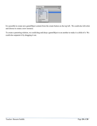 Teacher: Bassem Seddik Page 20 of 20
It is possible to create new gameObject content from the create button on the top left. We could also left-click
and choose to create a new resource.
To create a parenting relation, we could drag and drop a gameObject to an another to make it a child of it. We
could also unparent it by dragging it out.
 