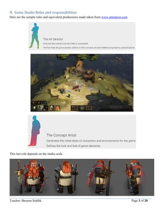Teacher: Bassem Seddik Page 3 of 20
4. Game Studio Roles and responsibilities
Here are the sample roles and equivalent productions made taken from www.artstation.com
This last role depends on the studio scale
 