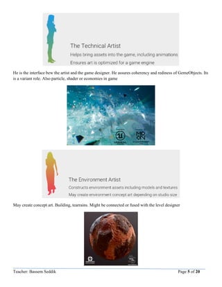 Teacher: Bassem Seddik Page 5 of 20
He is the interface bew the artist and the game designer. He assures coherency and rediness of GemeObjects. Its
is a variant role. Also particle, shader or economies in game
May create concept art. Building, tearrains. Might be connected or fused with the level designer
 
