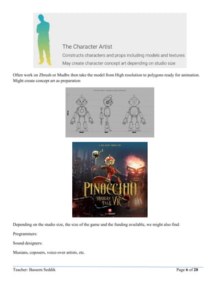 Teacher: Bassem Seddik Page 6 of 20
Often work on Zbrush or Mudbx then take the model from High resolution to polygons ready for animation.
Might create concept art as preparation
Depending on the studio size, the size of the game and the funding available, we might also find:
Programmers:
Sound designers:
Musians, coposers, voice-over artists, etc.
 