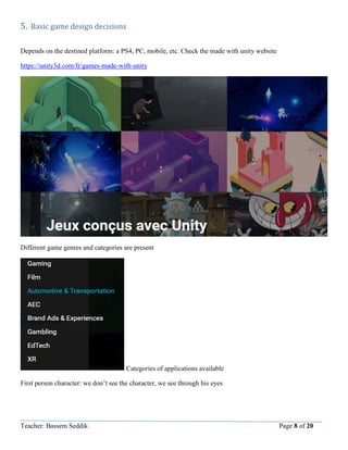 Teacher: Bassem Seddik Page 8 of 20
5. Basic game design decisions
Depends on the destined platform: a PS4, PC, mobile, etc. Check the made with unity website
https://unity3d.com/fr/games-made-with-unity
Different game genres and categories are present
Categories of applications available
First person character: we don’t see the character, we see through his eyes
 