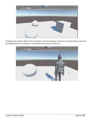 Teacher: Bassem Seddik Page 9 of 20
A third person character differs in the sense that we see our character in front of us. By parenting a camera in
the right position to our character, we can follow him moving in font of us
 