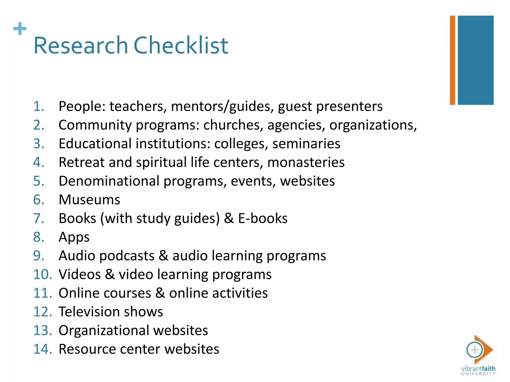 +
Research Checklist
1. People: teachers, mentors/guides, guest presenters
2. Community programs: churches, agencies, organizations,
3. Educational institutions: colleges, seminaries
4. Retreat and spiritual life centers, monasteries
5. Denominational programs, events, websites
6. Museums
7. Books (with study guides) & E-books
8. Apps
9. Audio podcasts & audio learning programs
10. Videos & video learning programs
11. Online courses & online activities
12. Television shows
13. Organizational websites
14. Resource center websites
 