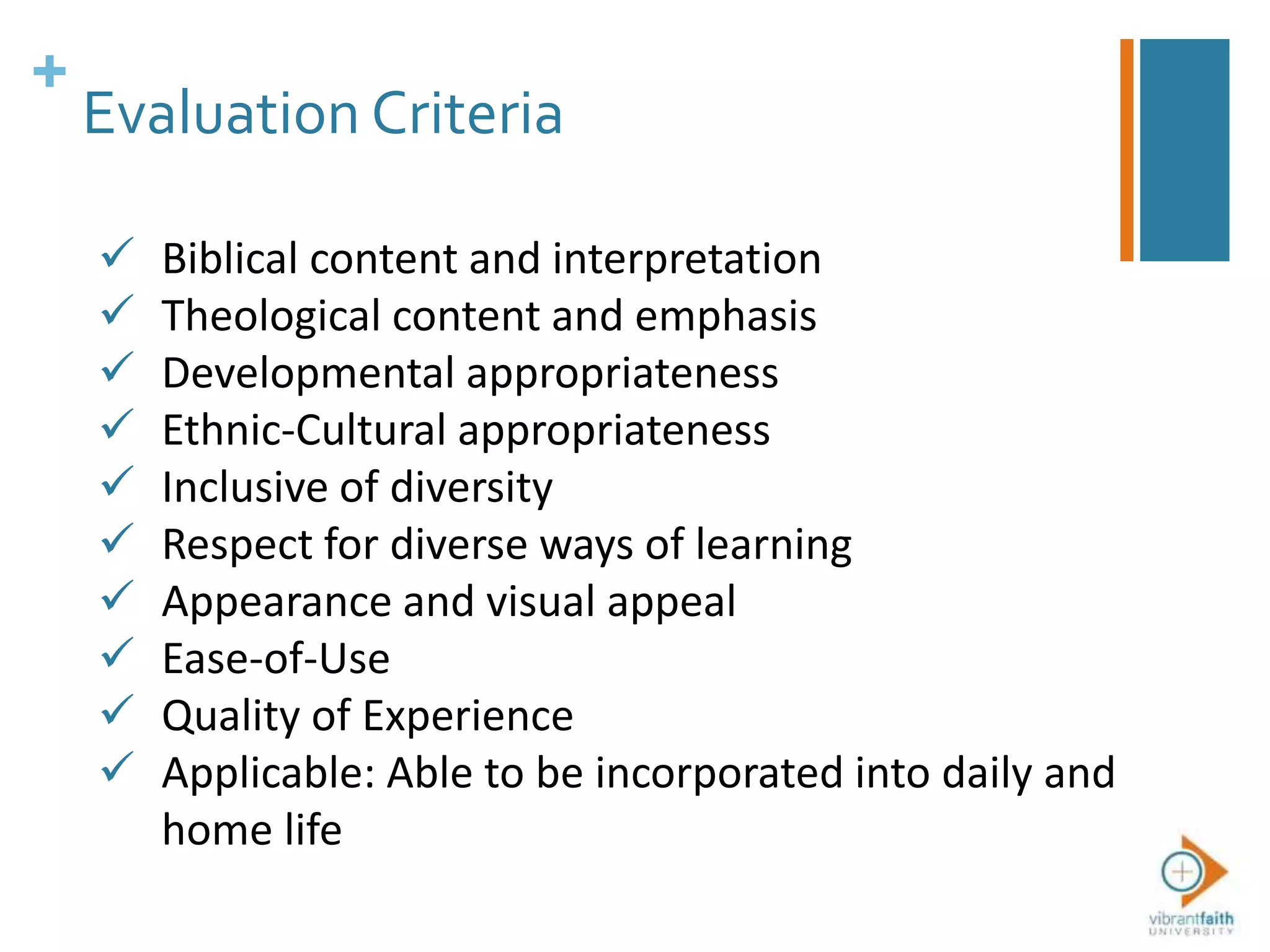 +
Evaluation Criteria
 Biblical content and interpretation
 Theological content and emphasis
 Developmental appropriateness
 Ethnic-Cultural appropriateness
 Inclusive of diversity
 Respect for diverse ways of learning
 Appearance and visual appeal
 Ease-of-Use
 Quality of Experience
 Applicable: Able to be incorporated into daily and
home life
 
