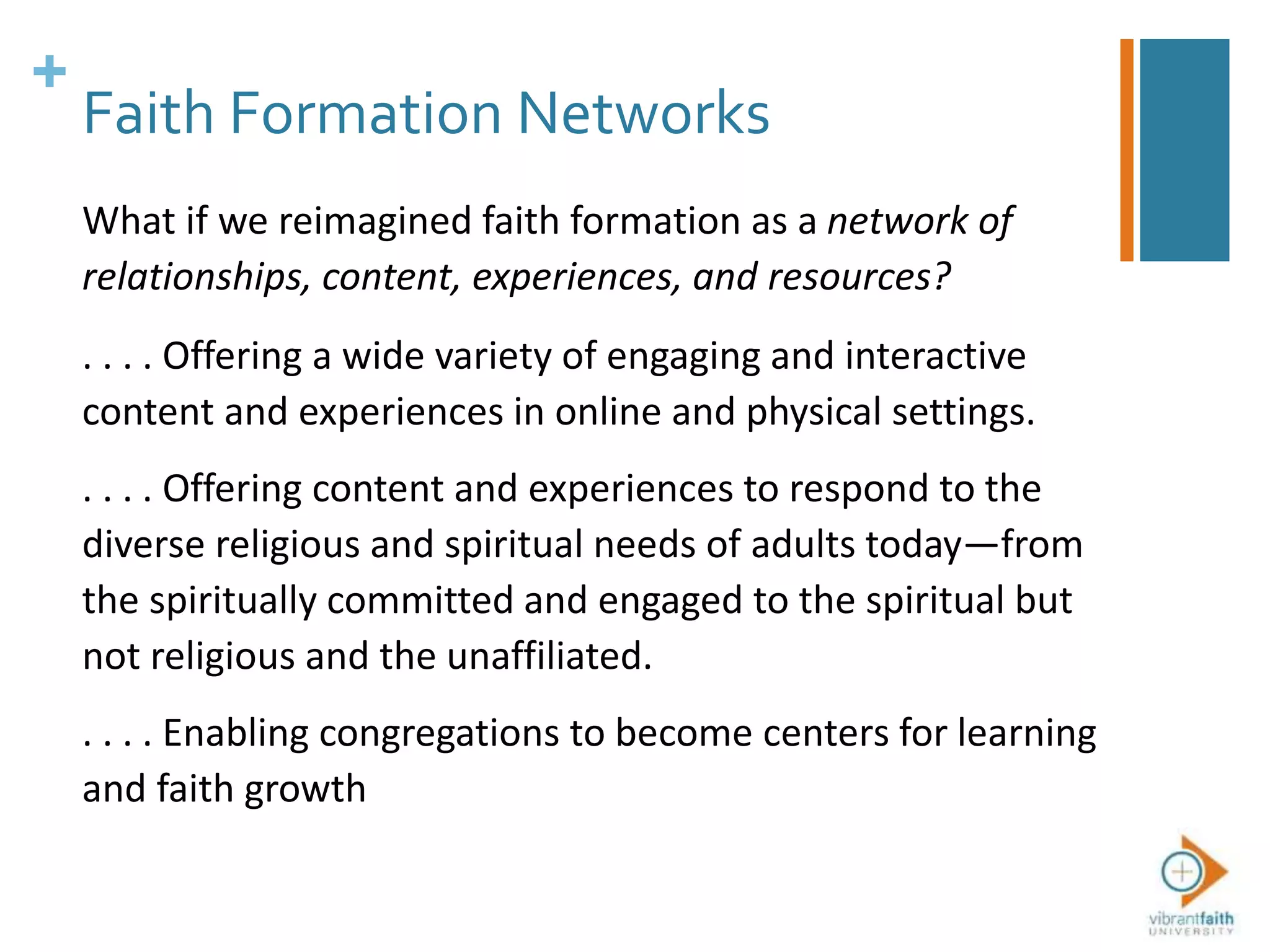+
Faith Formation Networks
What if we reimagined faith formation as a network of
relationships, content, experiences, and resources?
. . . . Offering a wide variety of engaging and interactive
content and experiences in online and physical settings.
. . . . Offering content and experiences to respond to the
diverse religious and spiritual needs of adults today—from
the spiritually committed and engaged to the spiritual but
not religious and the unaffiliated.
. . . . Enabling congregations to become centers for learning
and faith growth
 