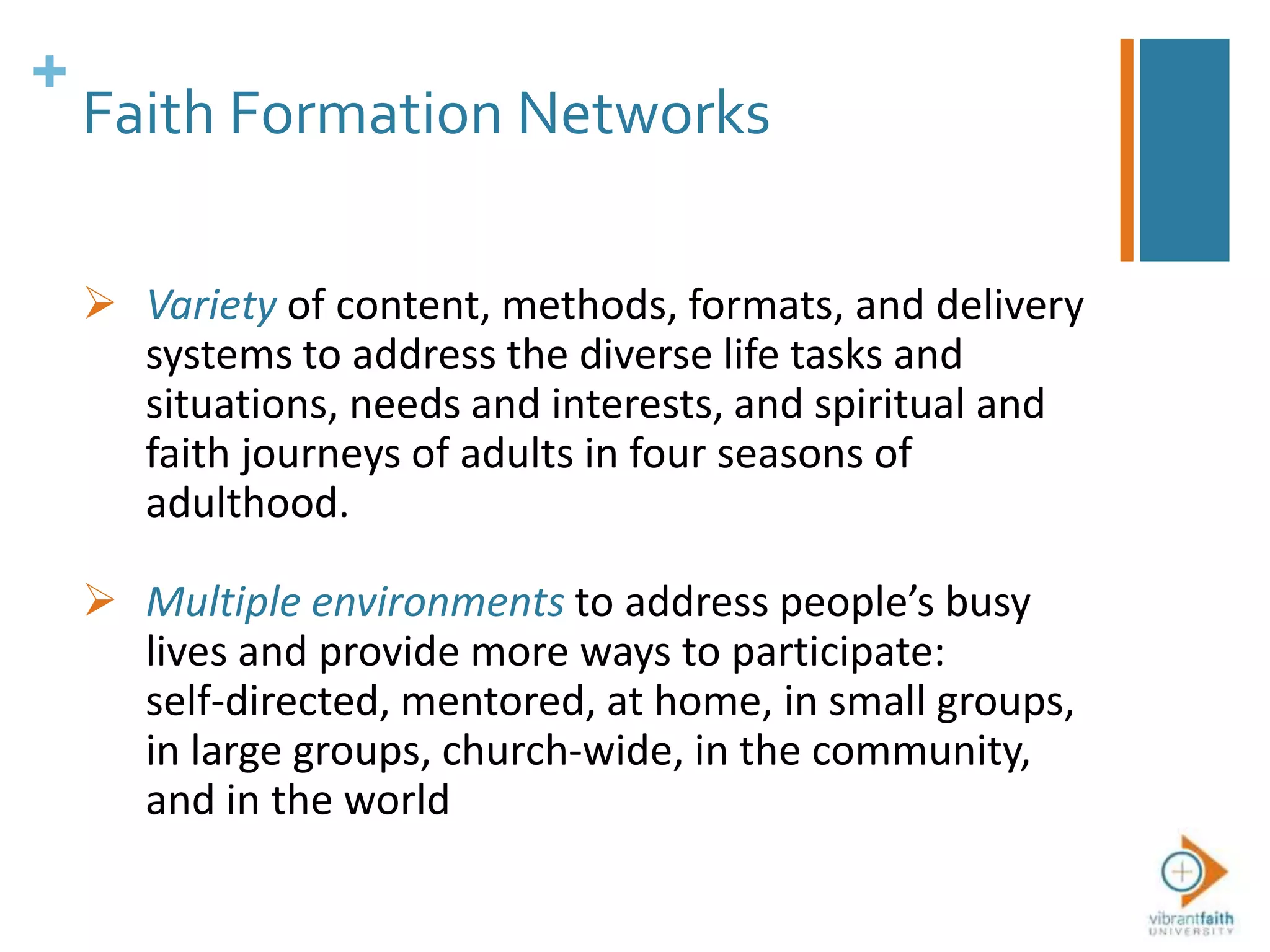 +
Faith Formation Networks
 Variety of content, methods, formats, and delivery
systems to address the diverse life tasks and
situations, needs and interests, and spiritual and
faith journeys of adults in four seasons of
adulthood.
 Multiple environments to address people’s busy
lives and provide more ways to participate:
self-directed, mentored, at home, in small groups,
in large groups, church-wide, in the community,
and in the world
 