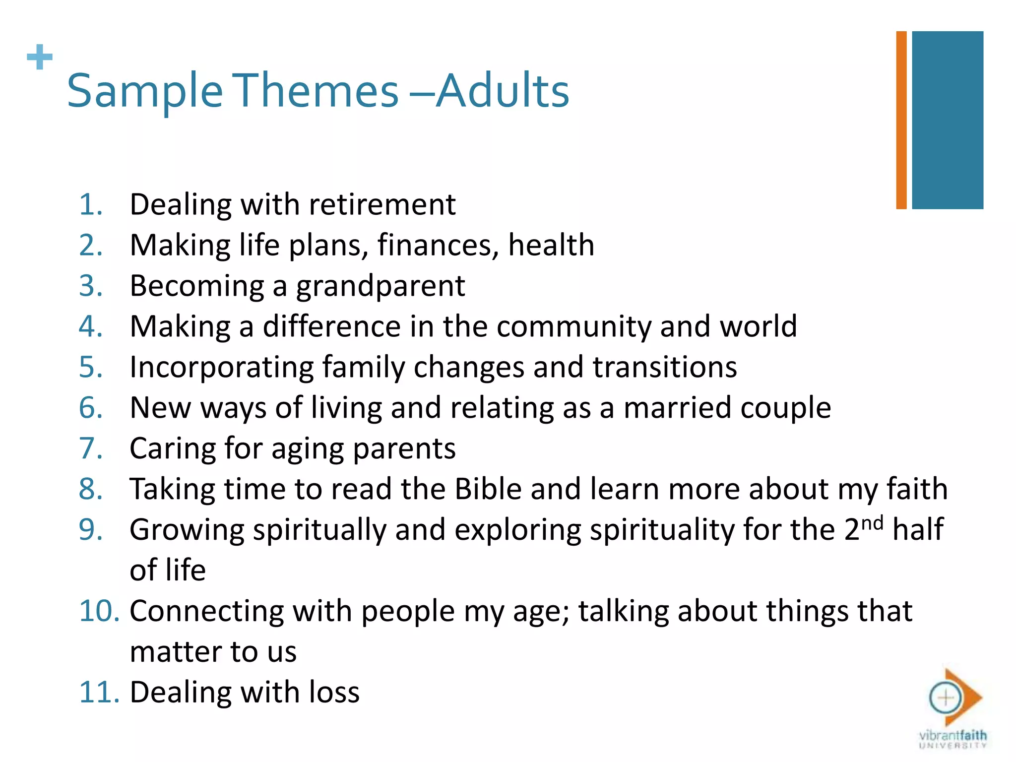 +
SampleThemes –Adults
1. Dealing with retirement
2. Making life plans, finances, health
3. Becoming a grandparent
4. Making a difference in the community and world
5. Incorporating family changes and transitions
6. New ways of living and relating as a married couple
7. Caring for aging parents
8. Taking time to read the Bible and learn more about my faith
9. Growing spiritually and exploring spirituality for the 2nd half
of life
10. Connecting with people my age; talking about things that
matter to us
11. Dealing with loss
 