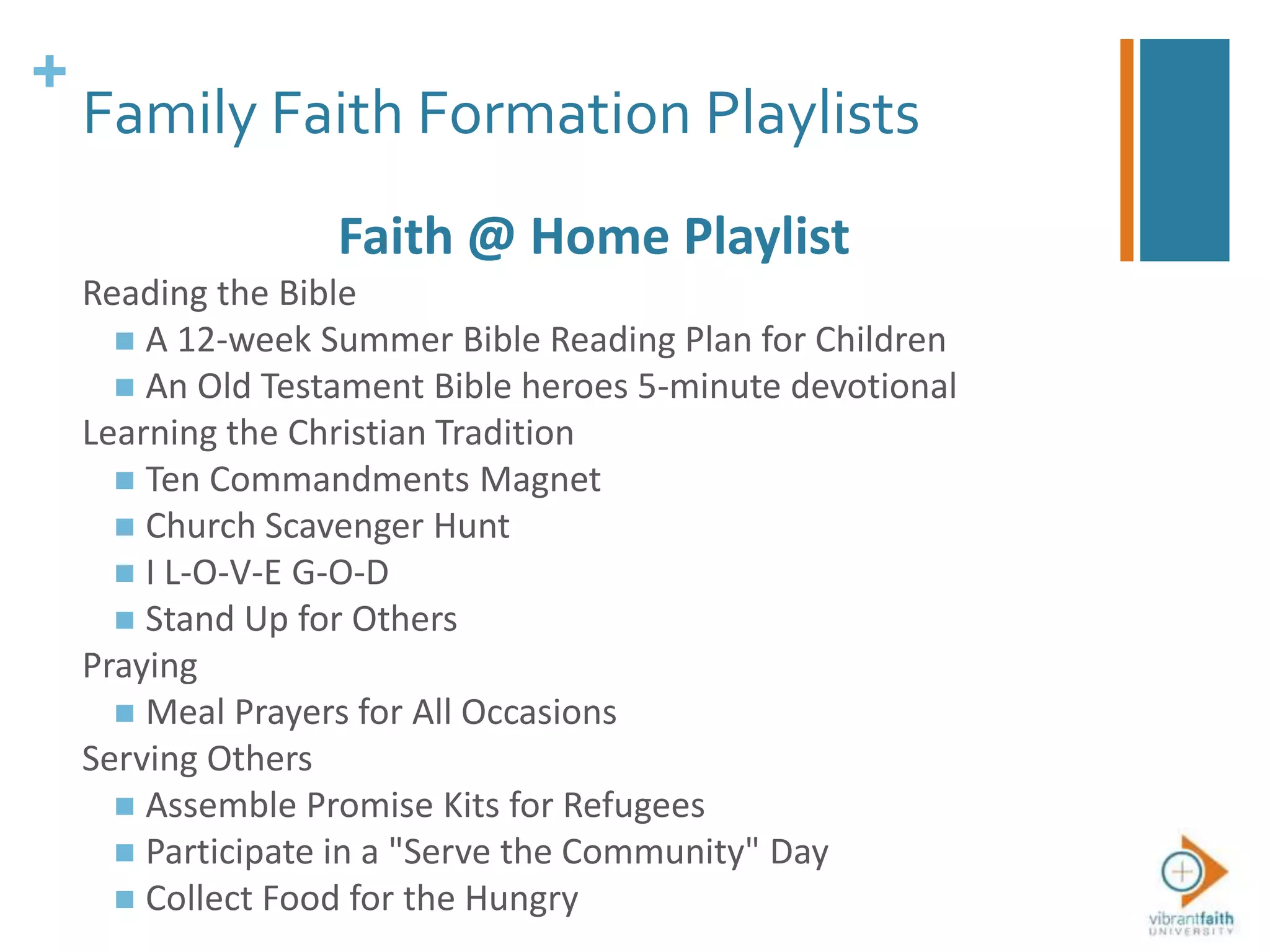 +
Family Faith Formation Playlists
Faith @ Home Playlist
Reading the Bible
 A 12-week Summer Bible Reading Plan for Children
 An Old Testament Bible heroes 5-minute devotional
Learning the Christian Tradition
 Ten Commandments Magnet
 Church Scavenger Hunt
 I L-O-V-E G-O-D
 Stand Up for Others
Praying
 Meal Prayers for All Occasions
Serving Others
 Assemble Promise Kits for Refugees
 Participate in a "Serve the Community" Day
 Collect Food for the Hungry
 