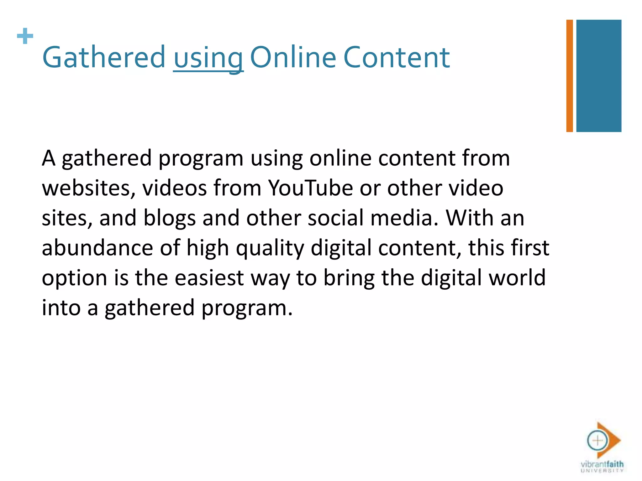 +
Gathered using Online Content
A gathered program using online content from
websites, videos from YouTube or other video
sites, and blogs and other social media. With an
abundance of high quality digital content, this first
option is the easiest way to bring the digital world
into a gathered program.
 