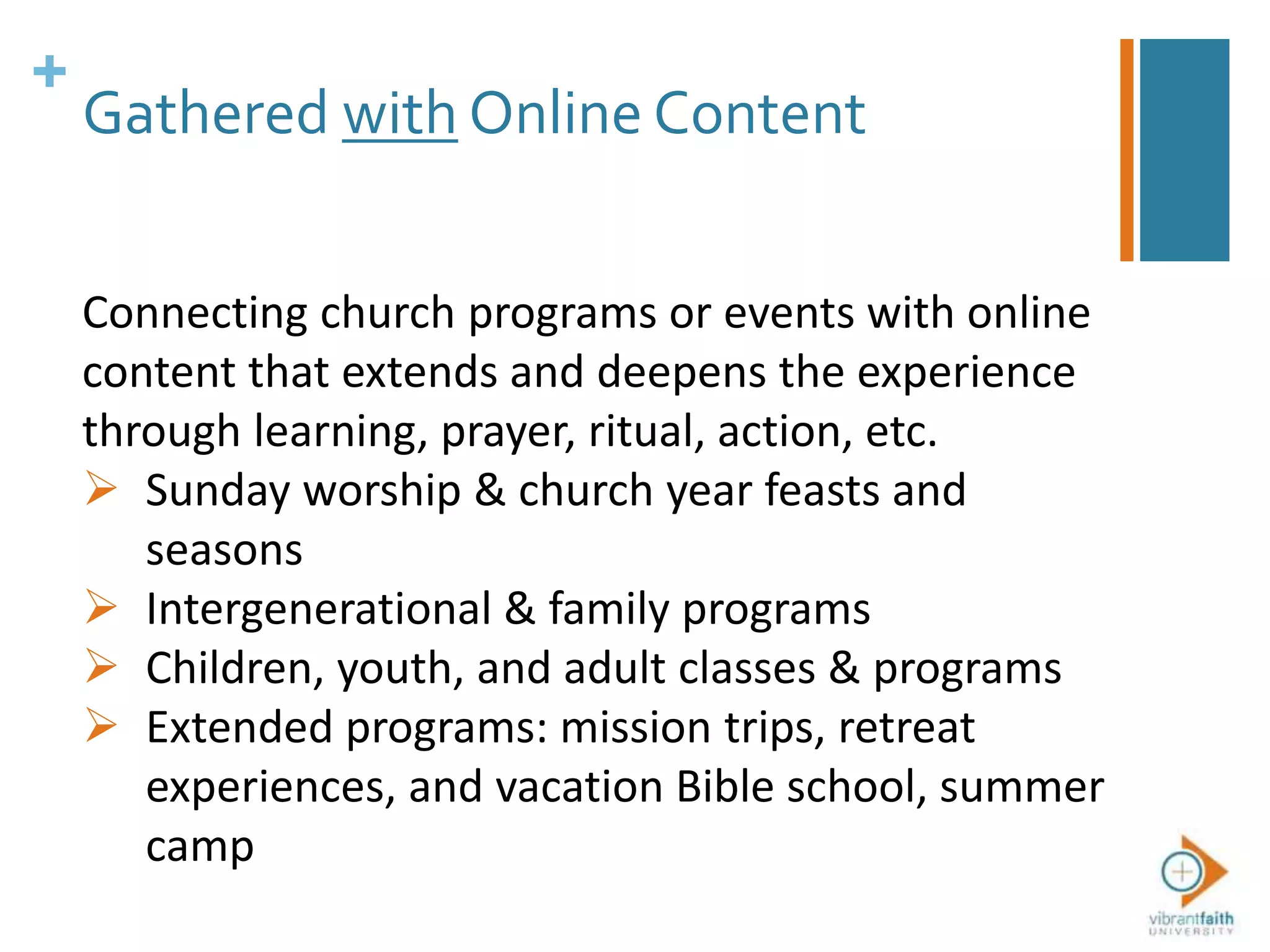 +
Gathered with Online Content
Connecting church programs or events with online
content that extends and deepens the experience
through learning, prayer, ritual, action, etc.
 Sunday worship & church year feasts and
seasons
 Intergenerational & family programs
 Children, youth, and adult classes & programs
 Extended programs: mission trips, retreat
experiences, and vacation Bible school, summer
camp
 