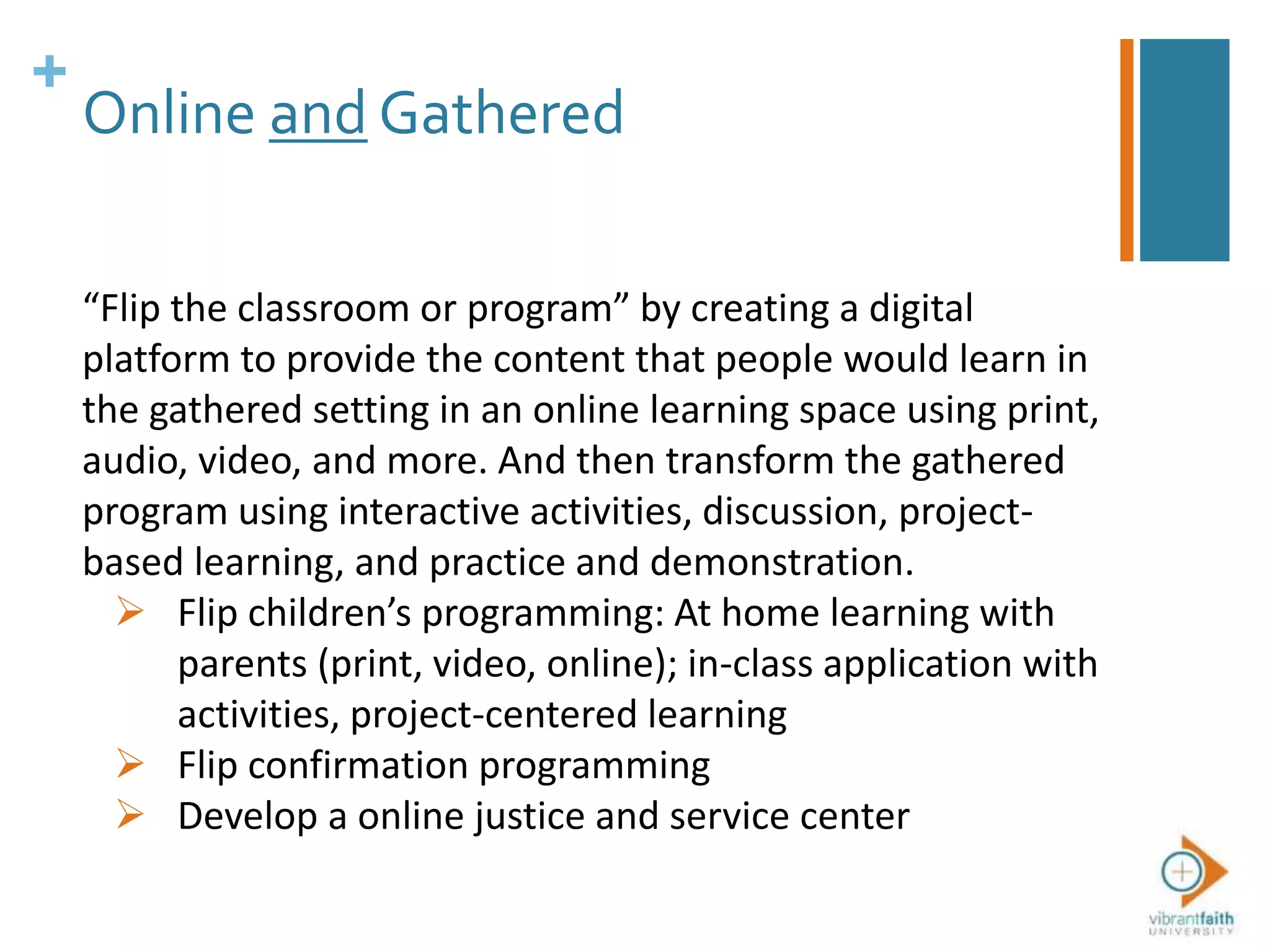 +
Online and Gathered
“Flip the classroom or program” by creating a digital
platform to provide the content that people would learn in
the gathered setting in an online learning space using print,
audio, video, and more. And then transform the gathered
program using interactive activities, discussion, project-
based learning, and practice and demonstration.
 Flip children’s programming: At home learning with
parents (print, video, online); in-class application with
activities, project-centered learning
 Flip confirmation programming
 Develop a online justice and service center
 