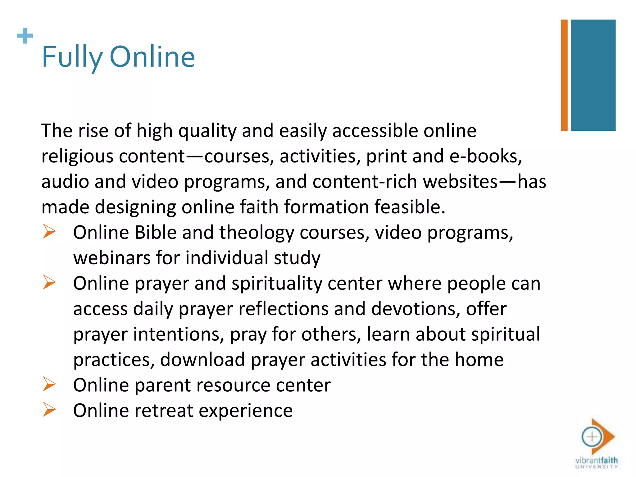+
Fully Online
The rise of high quality and easily accessible online
religious content—courses, activities, print and e-books,
audio and video programs, and content-rich websites—has
made designing online faith formation feasible.
 Online Bible and theology courses, video programs,
webinars for individual study
 Online prayer and spirituality center where people can
access daily prayer reflections and devotions, offer
prayer intentions, pray for others, learn about spiritual
practices, download prayer activities for the home
 Online parent resource center
 Online retreat experience
 