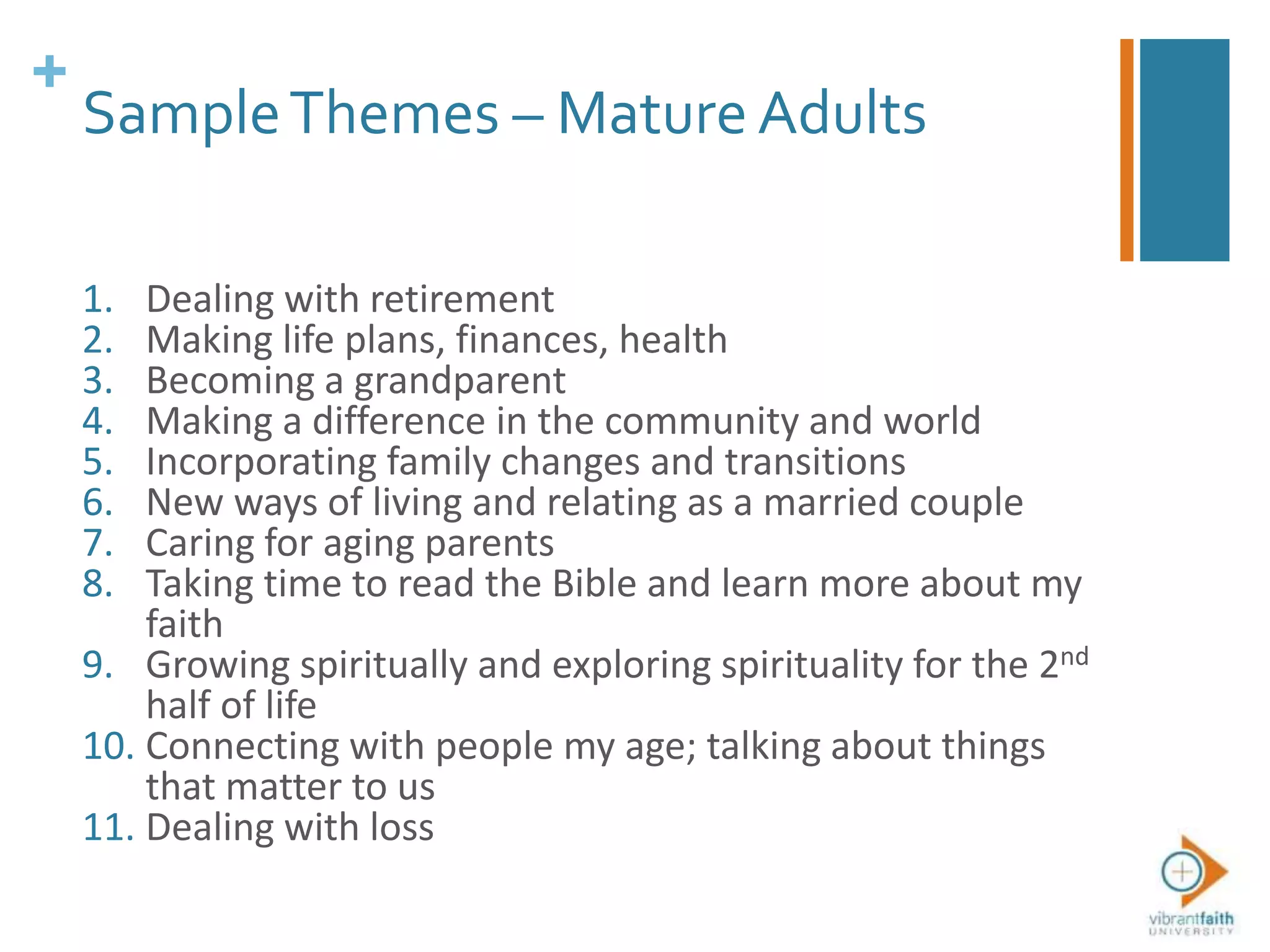 +
SampleThemes – Mature Adults
1. Dealing with retirement
2. Making life plans, finances, health
3. Becoming a grandparent
4. Making a difference in the community and world
5. Incorporating family changes and transitions
6. New ways of living and relating as a married couple
7. Caring for aging parents
8. Taking time to read the Bible and learn more about my
faith
9. Growing spiritually and exploring spirituality for the 2nd
half of life
10. Connecting with people my age; talking about things
that matter to us
11. Dealing with loss
 