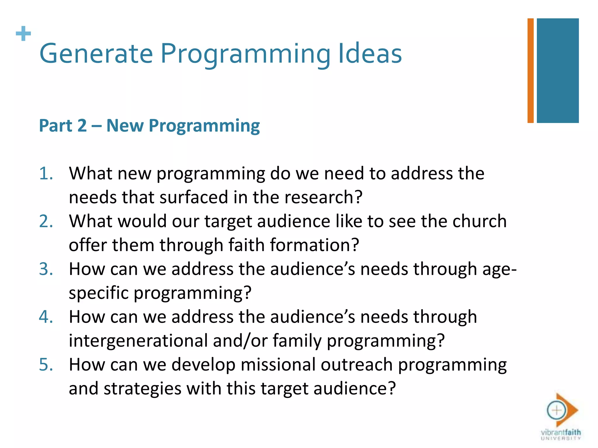 +
Generate Programming Ideas
Part 2 – New Programming
1. What new programming do we need to address the
needs that surfaced in the research?
2. What would our target audience like to see the church
offer them through faith formation?
3. How can we address the audience’s needs through age-
specific programming?
4. How can we address the audience’s needs through
intergenerational and/or family programming?
5. How can we develop missional outreach programming
and strategies with this target audience?
 