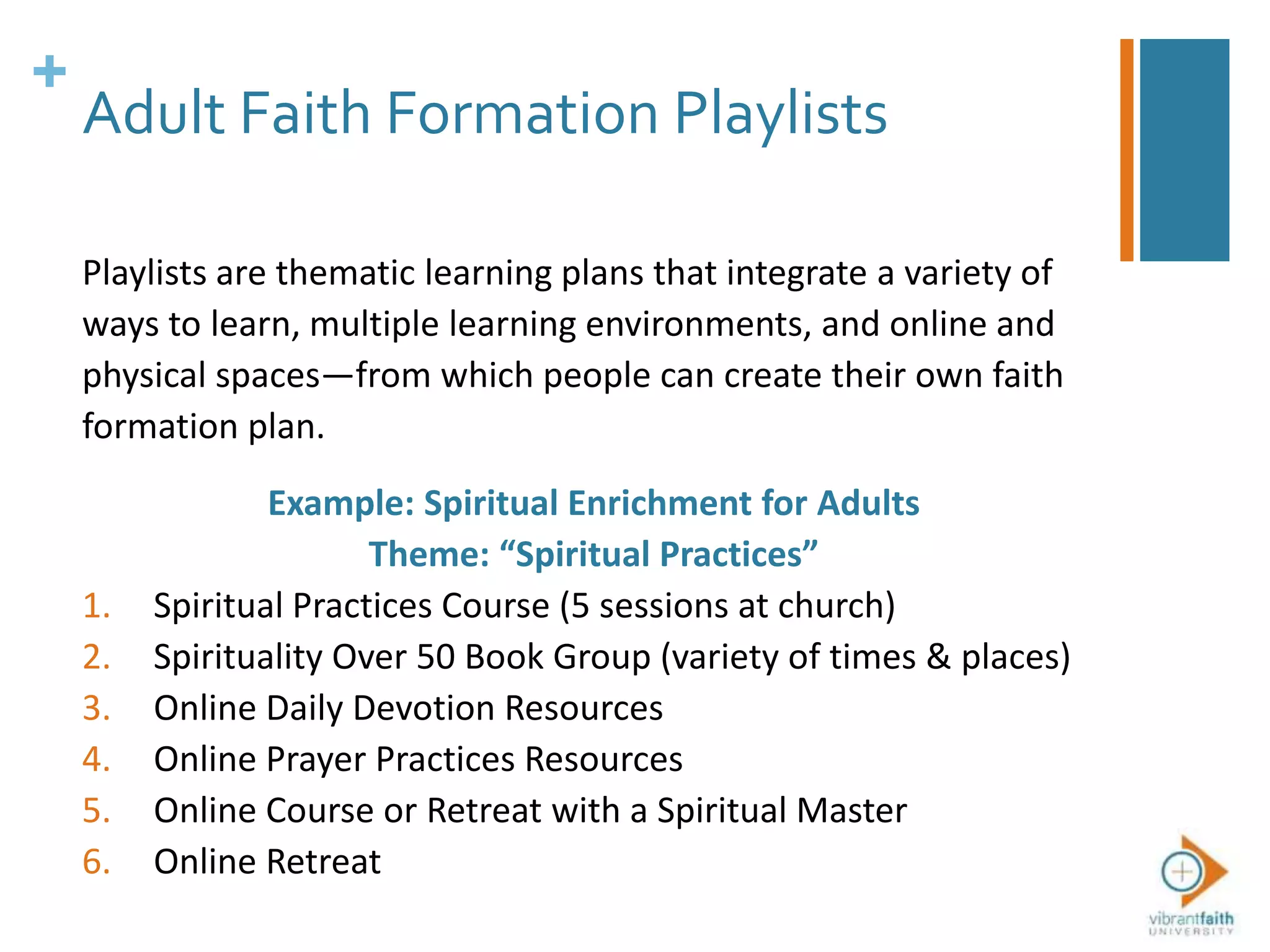 +
Adult Faith Formation Playlists
Playlists are thematic learning plans that integrate a variety of
ways to learn, multiple learning environments, and online and
physical spaces—from which people can create their own faith
formation plan.
Example: Spiritual Enrichment for Adults
Theme: “Spiritual Practices”
1. Spiritual Practices Course (5 sessions at church)
2. Spirituality Over 50 Book Group (variety of times & places)
3. Online Daily Devotion Resources
4. Online Prayer Practices Resources
5. Online Course or Retreat with a Spiritual Master
6. Online Retreat
 