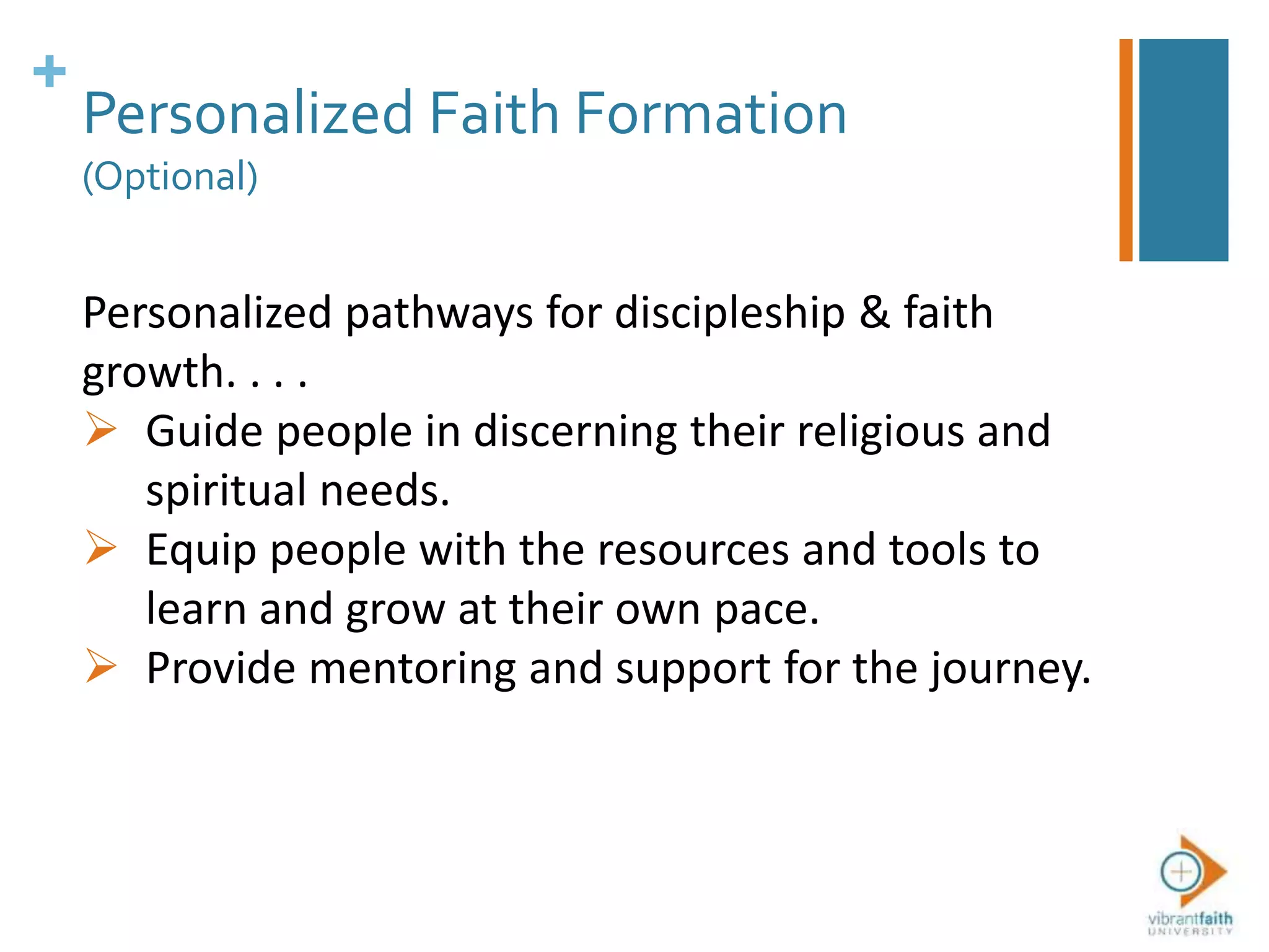 +
Personalized Faith Formation
(Optional)
Personalized pathways for discipleship & faith
growth. . . .
 Guide people in discerning their religious and
spiritual needs.
 Equip people with the resources and tools to
learn and grow at their own pace.
 Provide mentoring and support for the journey.
 