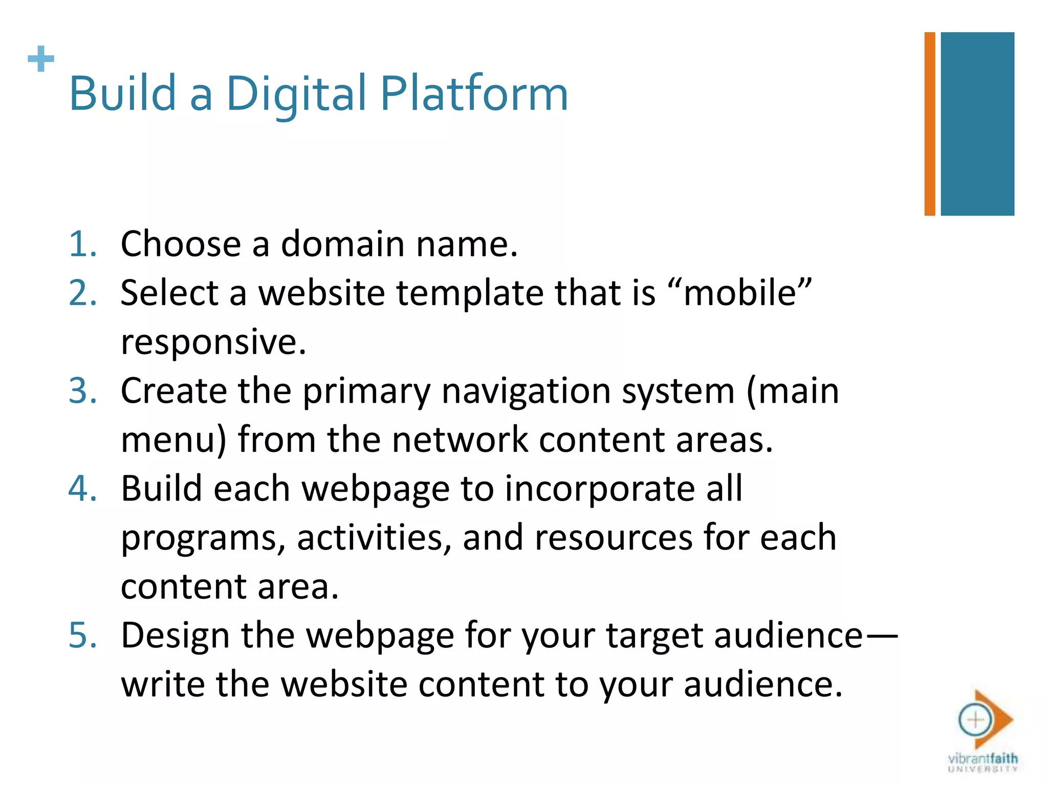 +
Build a Digital Platform
1. Choose a domain name.
2. Select a website template that is “mobile”
responsive.
3. Create the primary navigation system (main
menu) from the network content areas.
4. Build each webpage to incorporate all
programs, activities, and resources for each
content area.
5. Design the webpage for your target audience—
write the website content to your audience.
 