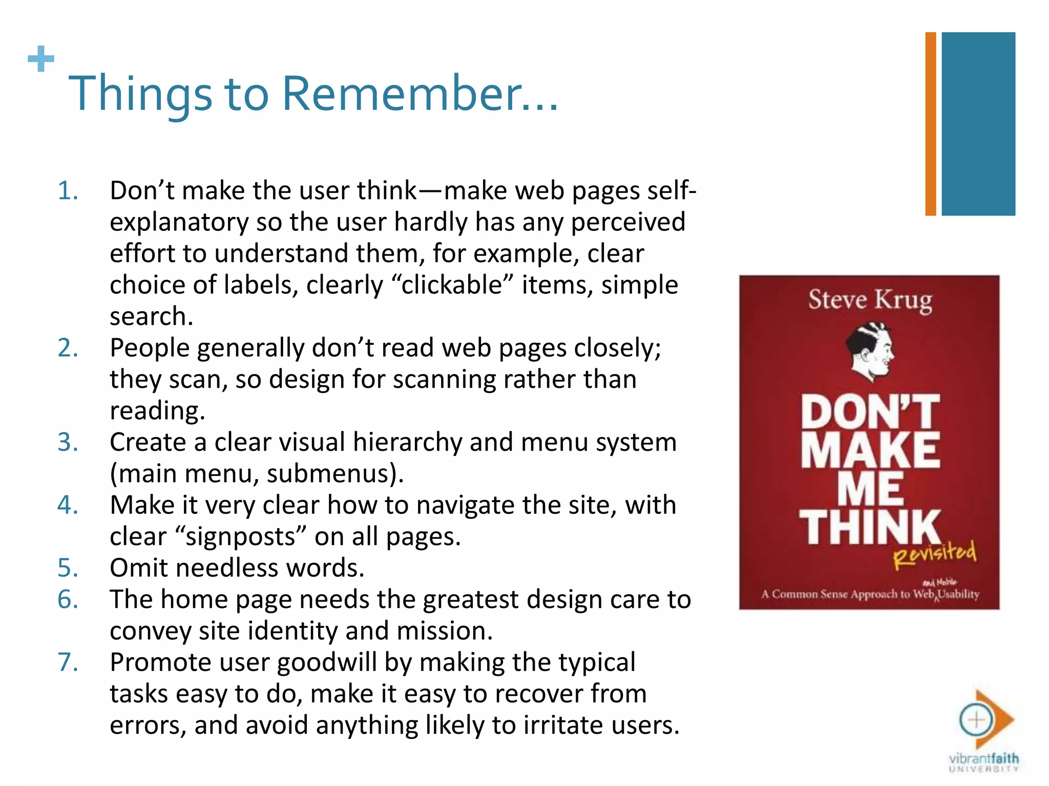 +
Things to Remember…
1. Don’t make the user think—make web pages self-
explanatory so the user hardly has any perceived
effort to understand them, for example, clear
choice of labels, clearly “clickable” items, simple
search.
2. People generally don’t read web pages closely;
they scan, so design for scanning rather than
reading.
3. Create a clear visual hierarchy and menu system
(main menu, submenus).
4. Make it very clear how to navigate the site, with
clear “signposts” on all pages.
5. Omit needless words.
6. The home page needs the greatest design care to
convey site identity and mission.
7. Promote user goodwill by making the typical
tasks easy to do, make it easy to recover from
errors, and avoid anything likely to irritate users.
 